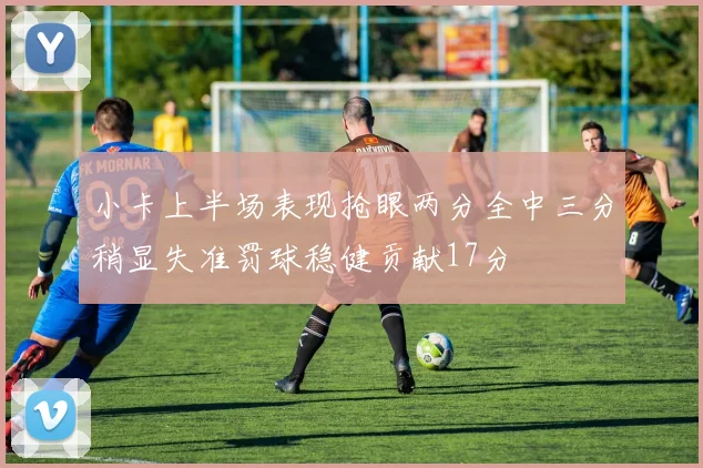 小卡上半场表现抢眼两分全中三分稍显失准罚球稳健贡献17分