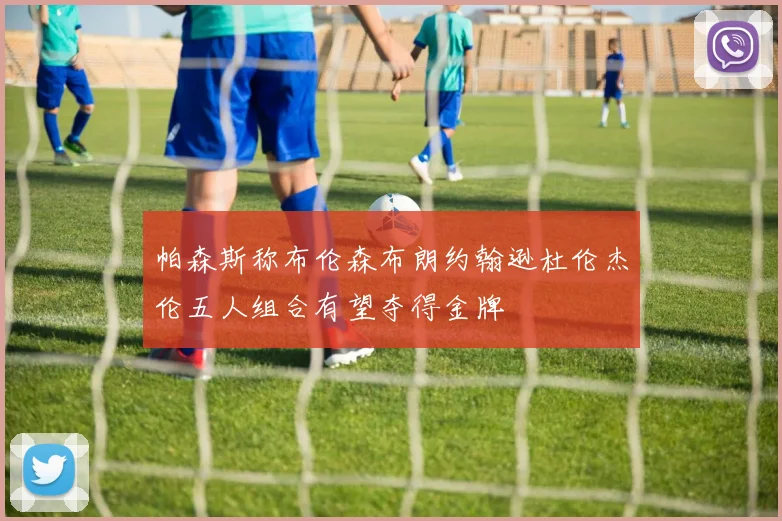 帕森斯称布伦森布朗约翰逊杜伦杰伦五人组合有望夺得金牌