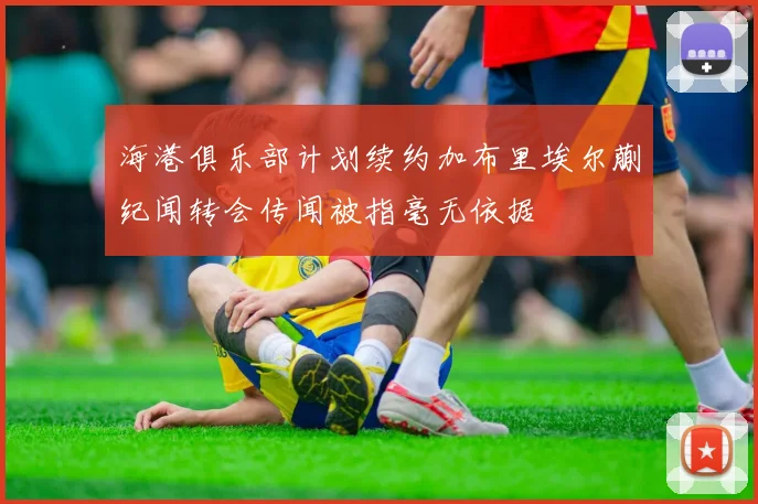 海港俱乐部计划续约加布里埃尔蒯纪闻转会传闻被指毫无依据