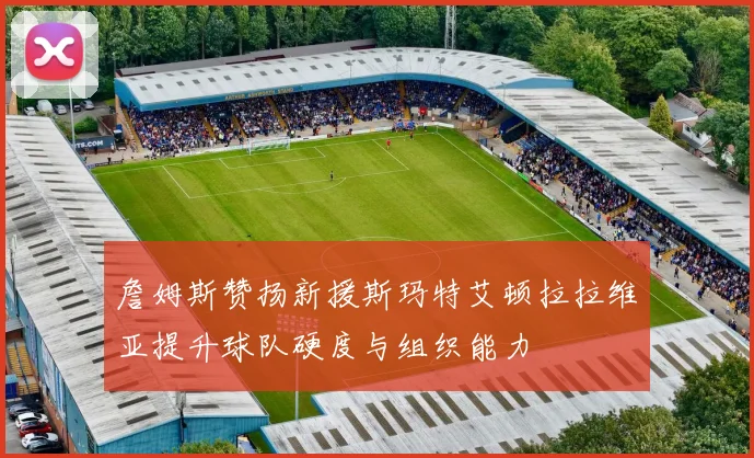 詹姆斯赞扬新援斯玛特艾顿拉拉维亚提升球队硬度与组织能力