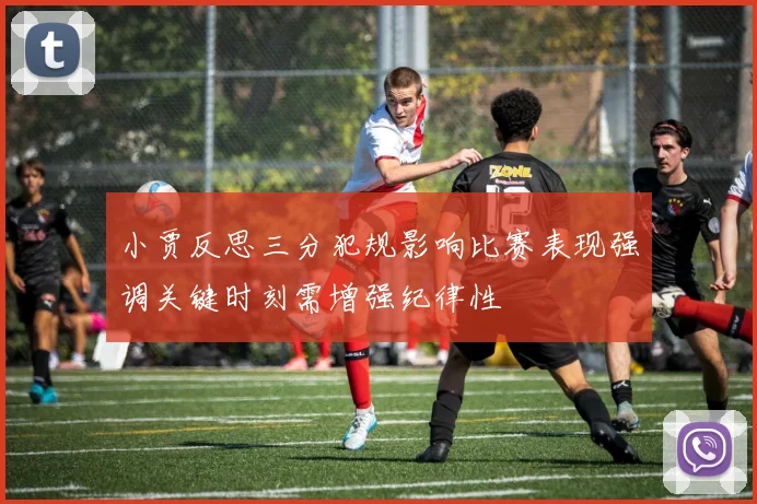 小贾反思三分犯规影响比赛表现强调关键时刻需增强纪律性