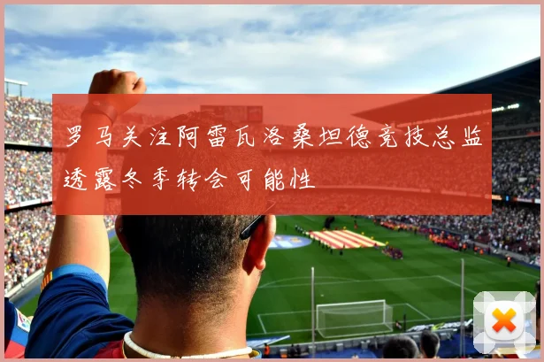 罗马关注阿雷瓦洛桑坦德竞技总监透露冬季转会可能性