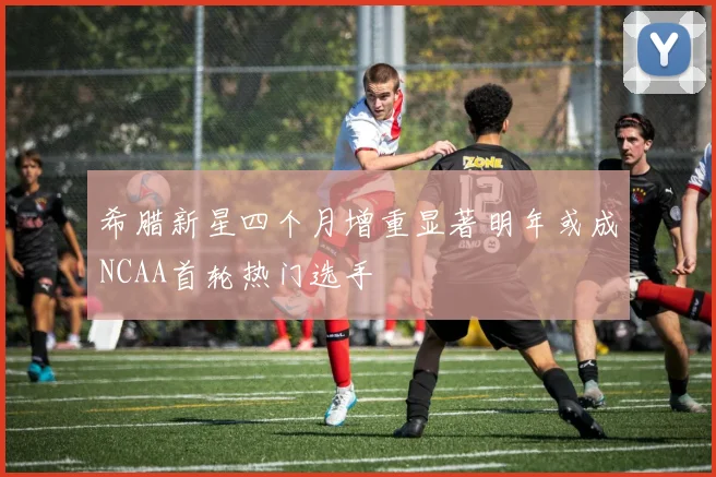 希腊新星四个月增重显著明年或成NCAA首轮热门选手