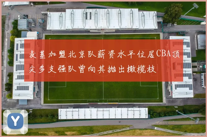 麦基加盟北京队薪资水平位居CBA顶尖多支强队曾向其抛出橄榄枝
