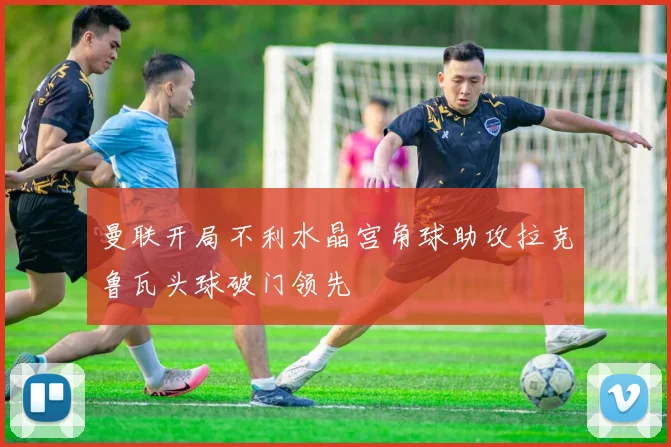 曼联开局不利水晶宫角球助攻拉克鲁瓦头球破门领先