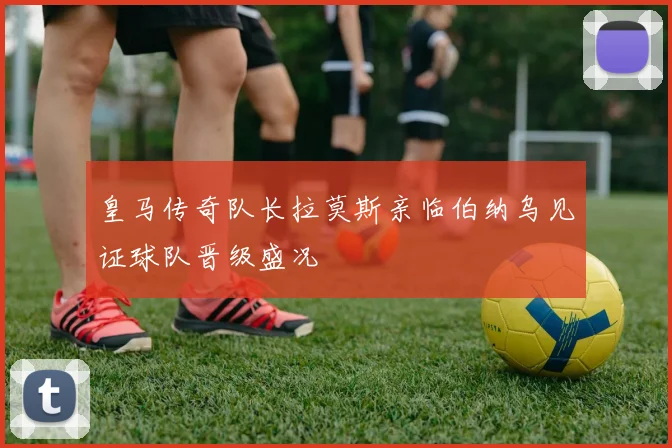 皇马传奇队长拉莫斯亲临伯纳乌见证球队晋级盛况