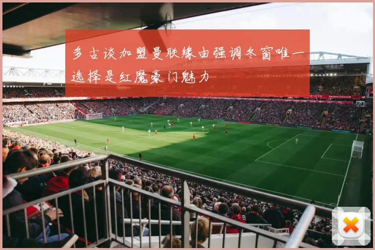 多古谈加盟曼联缘由强调冬窗唯一选择是红魔豪门魅力