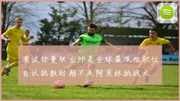 澳波称曼联主帅是全球最艰难职位自认执教时期不及阿莫林挑战大