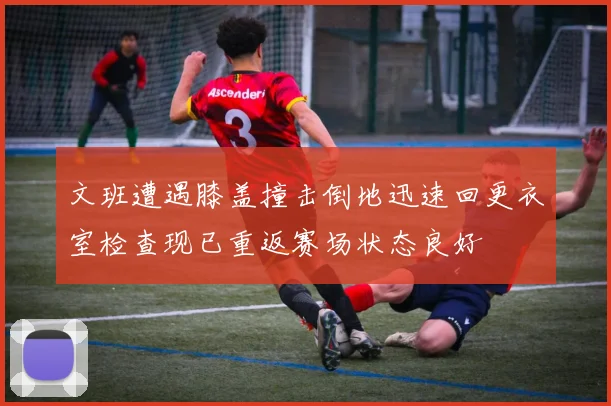 文班遭遇膝盖撞击倒地迅速回更衣室检查现已重返赛场状态良好